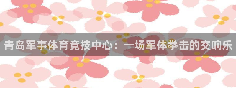 谈球吧体育：青岛军事体育竞技中心：一场军体拳击的交响乐